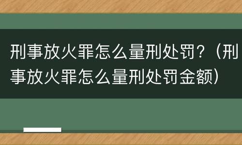 刑事放火罪怎么量刑处罚?（刑事放火罪怎么量刑处罚金额）