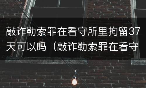 敲诈勒索罪在看守所里拘留37天可以吗（敲诈勒索罪在看守所里拘留37天可以吗知乎）