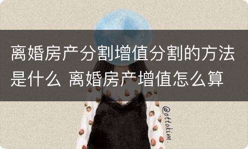离婚房产分割增值分割的方法是什么 离婚房产增值怎么算