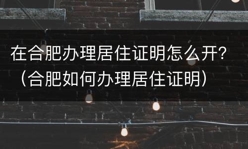 在合肥办理居住证明怎么开？（合肥如何办理居住证明）