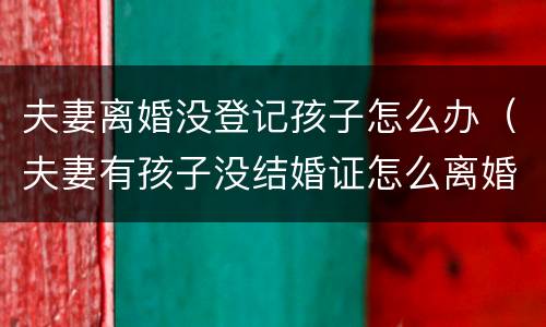 夫妻离婚没登记孩子怎么办（夫妻有孩子没结婚证怎么离婚）