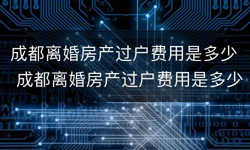成都离婚房产过户费用是多少 成都离婚房产过户费用是多少啊