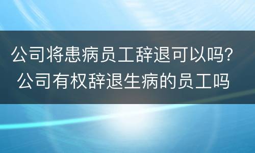公司将患病员工辞退可以吗？ 公司有权辞退生病的员工吗