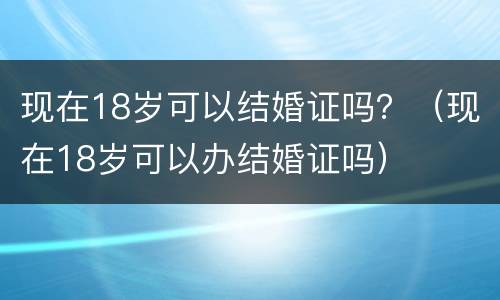 现在18岁可以结婚证吗？（现在18岁可以办结婚证吗）