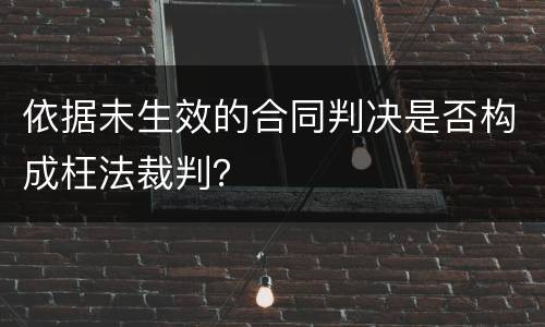 依据未生效的合同判决是否构成枉法裁判？