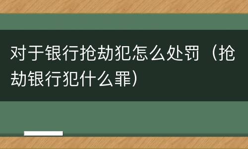 对于银行抢劫犯怎么处罚（抢劫银行犯什么罪）