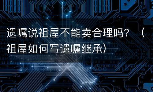 遗嘱说祖屋不能卖合理吗？（祖屋如何写遗嘱继承）