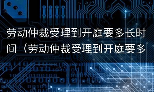 劳动仲裁受理到开庭要多长时间（劳动仲裁受理到开庭要多久）