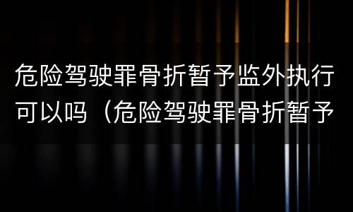 危险驾驶罪骨折暂予监外执行可以吗（危险驾驶罪骨折暂予监外执行可以吗）
