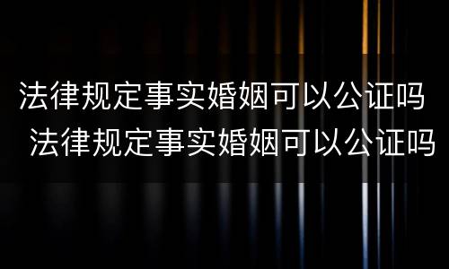 法律规定事实婚姻可以公证吗 法律规定事实婚姻可以公证吗