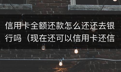 信用卡全额还款怎么还还去银行吗（现在还可以信用卡还信用卡怎么还）