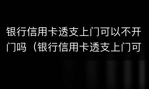 银行信用卡透支上门可以不开门吗（银行信用卡透支上门可以不开门吗安全吗）