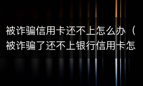 被诈骗信用卡还不上怎么办（被诈骗了还不上银行信用卡怎么办）