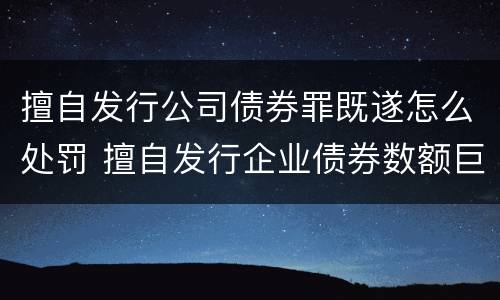 擅自发行公司债券罪既遂怎么处罚 擅自发行企业债券数额巨大后果严重的应处以无期徒刑