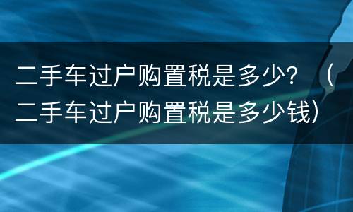 二手车过户购置税是多少？（二手车过户购置税是多少钱）