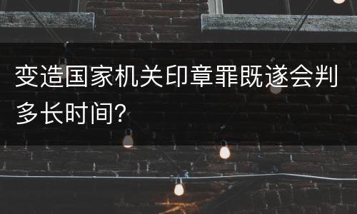 变造国家机关印章罪既遂会判多长时间？