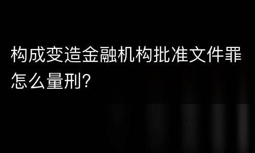 构成变造金融机构批准文件罪怎么量刑?