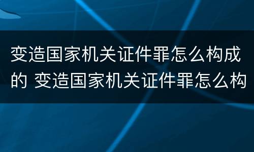 变造国家机关证件罪怎么构成的 变造国家机关证件罪怎么构成的呢
