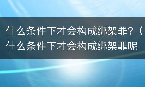 什么条件下才会构成绑架罪?（什么条件下才会构成绑架罪呢）