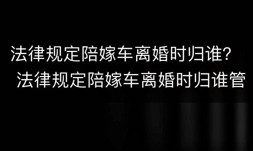 法律规定陪嫁车离婚时归谁？ 法律规定陪嫁车离婚时归谁管