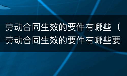 劳动合同生效的要件有哪些（劳动合同生效的要件有哪些要求）