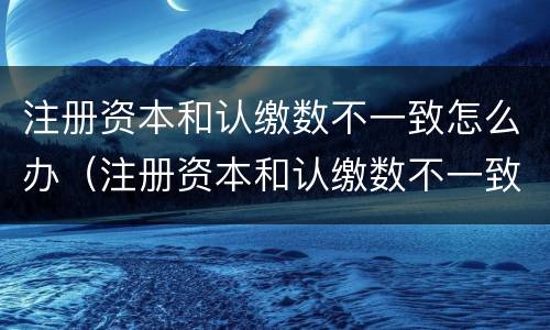 注册资本和认缴数不一致怎么办（注册资本和认缴数不一致怎么办理）