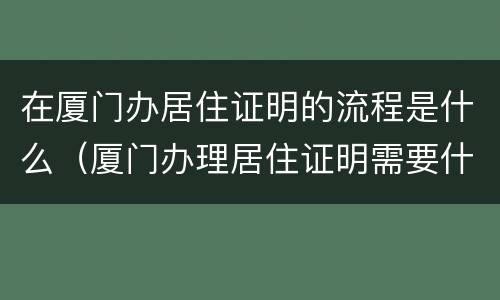在厦门办居住证明的流程是什么（厦门办理居住证明需要什么材料）
