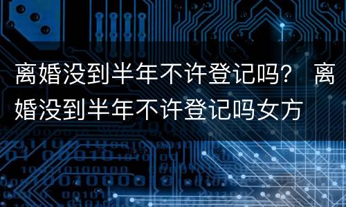 离婚没到半年不许登记吗？ 离婚没到半年不许登记吗女方