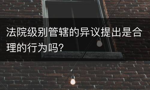 法院级别管辖的异议提出是合理的行为吗？