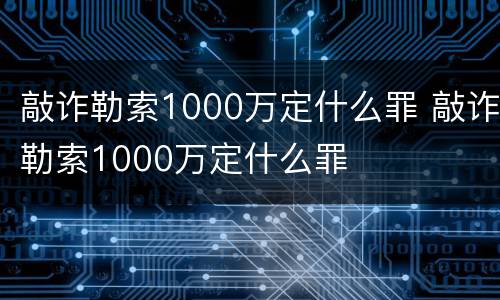 敲诈勒索1000万定什么罪 敲诈勒索1000万定什么罪