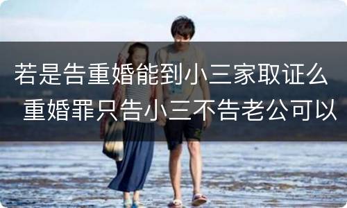 若是告重婚能到小三家取证么 重婚罪只告小三不告老公可以吗
