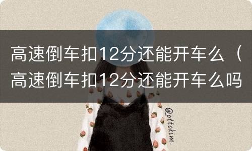 高速倒车扣12分还能开车么（高速倒车扣12分还能开车么吗）