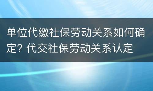 单位代缴社保劳动关系如何确定? 代交社保劳动关系认定