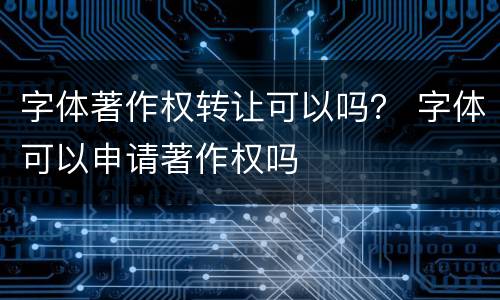 字体著作权转让可以吗？ 字体可以申请著作权吗