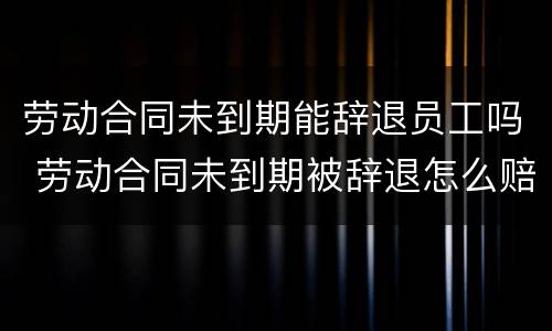 劳动合同未到期能辞退员工吗 劳动合同未到期被辞退怎么赔偿标准