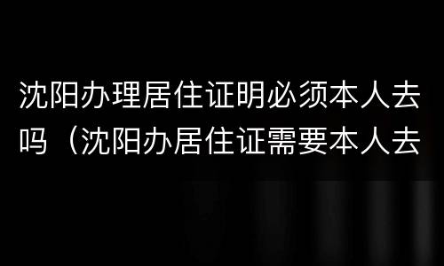 沈阳办理居住证明必须本人去吗（沈阳办居住证需要本人去吗）