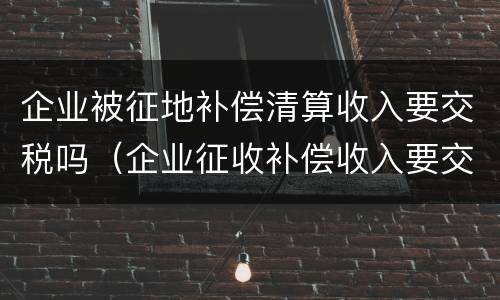 企业被征地补偿清算收入要交税吗（企业征收补偿收入要交税吗）