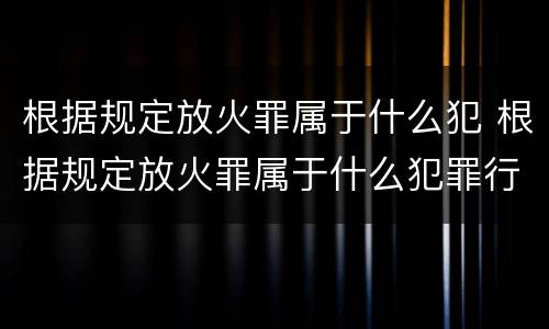 根据规定放火罪属于什么犯 根据规定放火罪属于什么犯罪行为