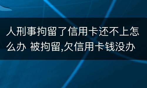 人刑事拘留了信用卡还不上怎么办 被拘留,欠信用卡钱没办法还怎么办