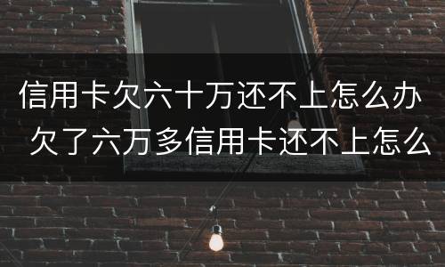 信用卡欠六十万还不上怎么办 欠了六万多信用卡还不上怎么办