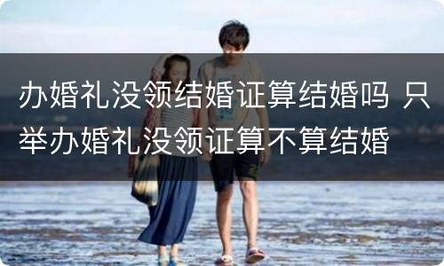 办婚礼没领结婚证算结婚吗 只举办婚礼没领证算不算结婚