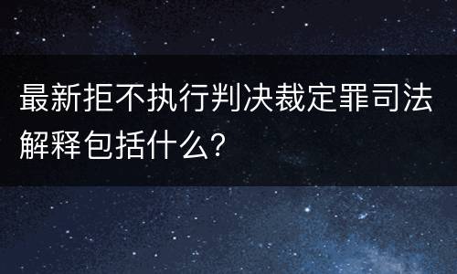 最新拒不执行判决裁定罪司法解释包括什么？