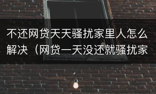 不还网贷天天骚扰家里人怎么解决（网贷一天没还就骚扰家里人）