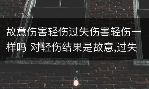 故意伤害轻伤过失伤害轻伤一样吗 对轻伤结果是故意,过失致人轻伤
