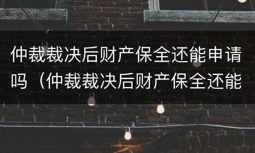 仲裁裁决后财产保全还能申请吗（仲裁裁决后财产保全还能申请吗法律）