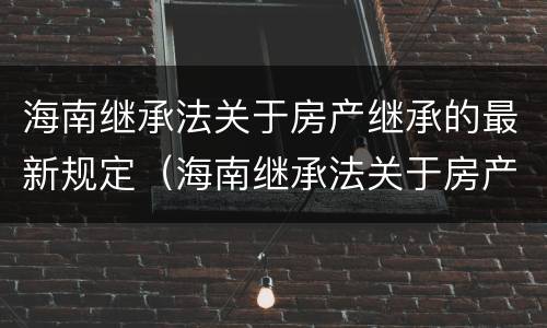 海南继承法关于房产继承的最新规定（海南继承法关于房产继承的最新规定文件）