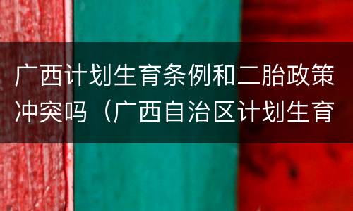 广西计划生育条例和二胎政策冲突吗（广西自治区计划生育政策是怎么规定的）