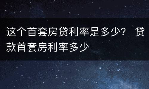 这个首套房贷利率是多少？ 贷款首套房利率多少