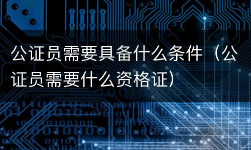 公证员需要具备什么条件（公证员需要什么资格证）