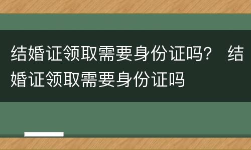 结婚证领取需要身份证吗？ 结婚证领取需要身份证吗
